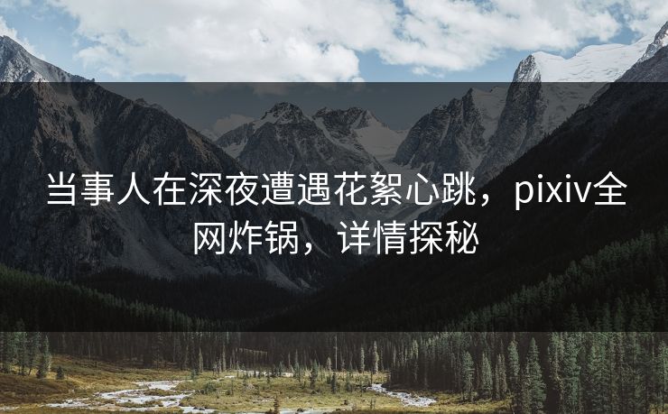 当事人在深夜遭遇花絮心跳，pixiv全网炸锅，详情探秘