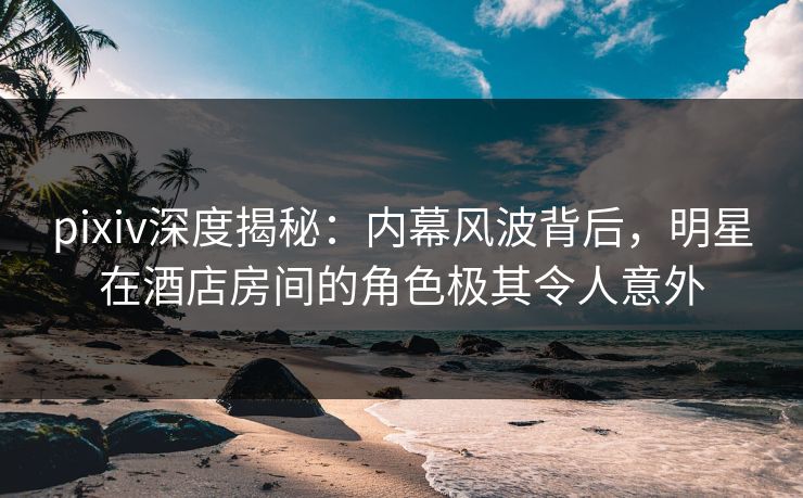 pixiv深度揭秘:内幕风波背后,明星在酒店房间的角色极其令人意外 pixiv深度揭秘:内幕风波背后,明星在酒店房间的角色极其令人意外