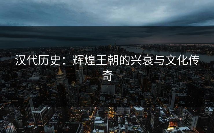 汉代历史:辉煌王朝的兴衰与文化传奇 汉代历史:辉煌王朝的兴衰与文化传奇