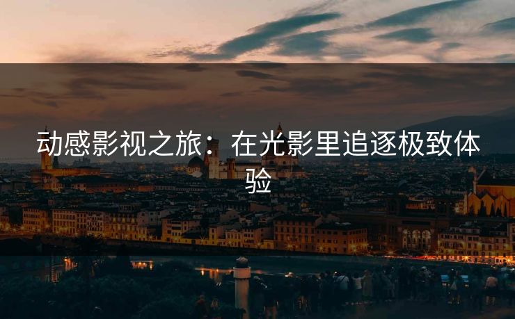 动感影视之旅：在光影里追逐极致体验