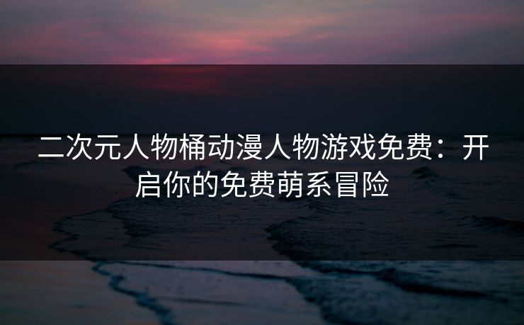 二次元人物桶动漫人物游戏免费：开启你的免费萌系冒险
