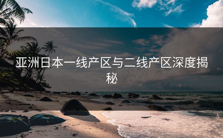亚洲日本一线产区与二线产区深度揭秘 亚洲日本一线产区与二线产区深度揭秘