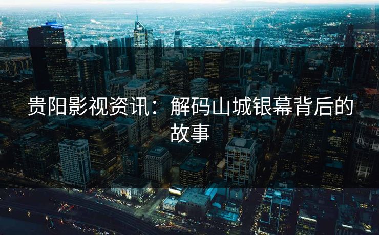 贵阳影视资讯：解码山城银幕背后的故事