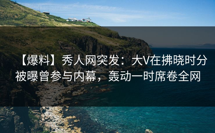 【爆料】秀人网突发：大V在拂晓时分被曝曾参与内幕，轰动一时席卷全网