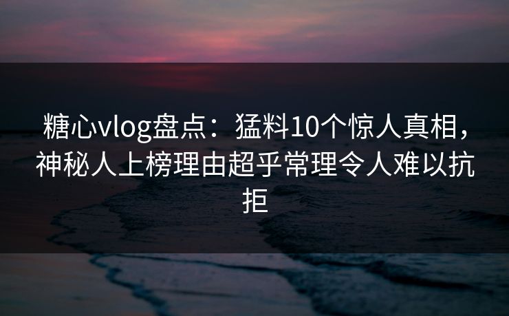 糖心vlog盘点：猛料10个惊人真相，神秘人上榜理由超乎常理令人难以抗拒
