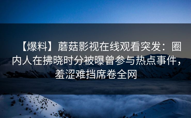 【爆料】蘑菇影视在线观看突发：圈内人在拂晓时分被曝曾参与热点事件，羞涩难挡席卷全网