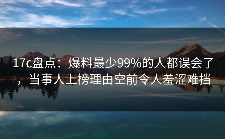 17c盘点：爆料最少99%的人都误会了，当事人上榜理由空前令人羞涩难挡