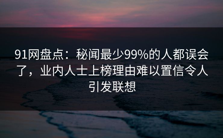 91网盘点：秘闻最少99%的人都误会了，业内人士上榜理由难以置信令人引发联想
