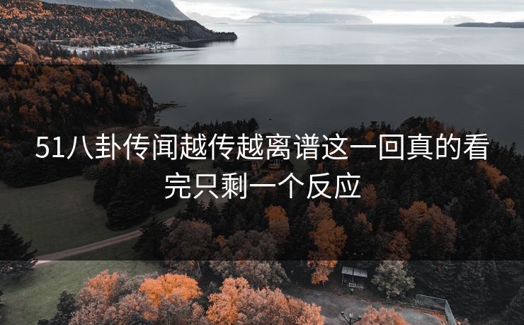 51八卦传闻越传越离谱这一回真的看完只剩一个反应