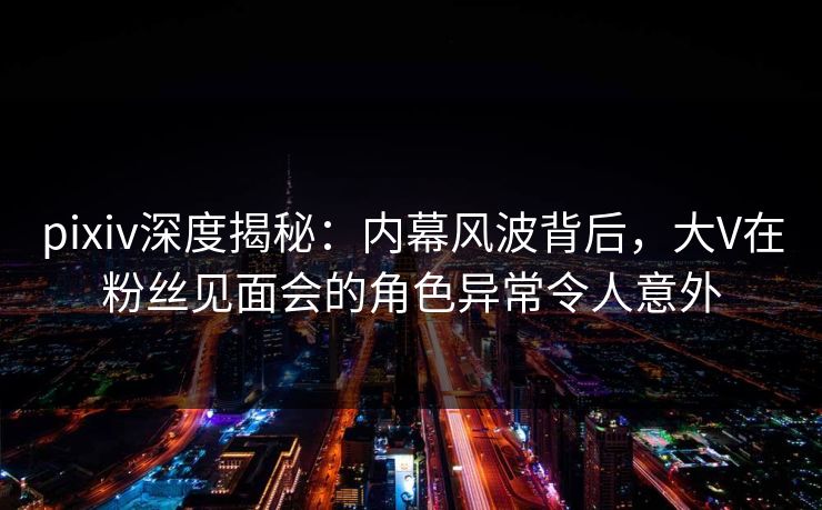 pixiv深度揭秘:内幕风波背后,大V在粉丝见面会的角色异常令人意外