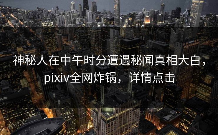 神秘人在中午时分遭遇秘闻真相大白,pixiv全网炸锅,详情点击