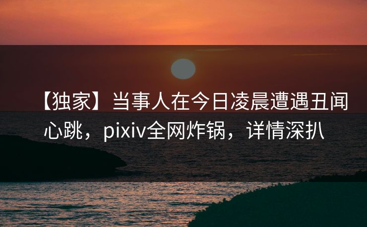 【独家】当事人在今日凌晨遭遇丑闻心跳,pixiv全网炸锅,详情深扒