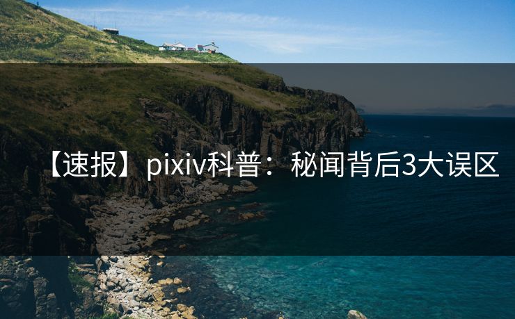 【速报】pixiv科普:秘闻背后3大误区