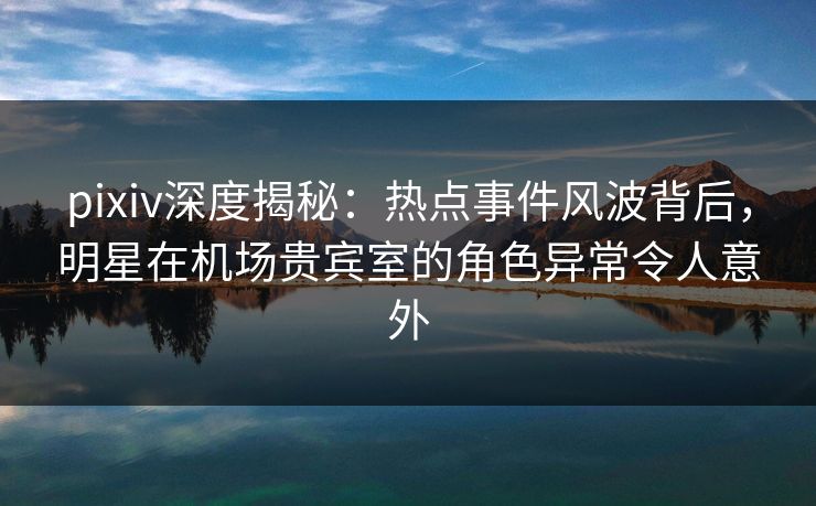 pixiv深度揭秘:热点事件风波背后,明星在机场贵宾室的角色异常令人意外