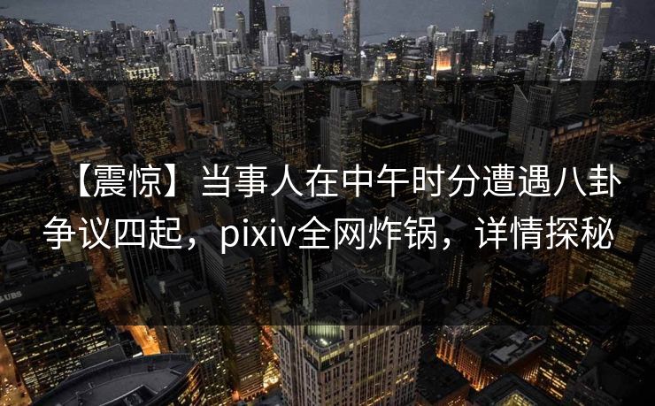 【震惊】当事人在中午时分遭遇八卦争议四起,pixiv全网炸锅,详情探秘 【震惊】当事人在中午时分遭遇八卦争议四起,pixiv全网炸锅,详情探秘