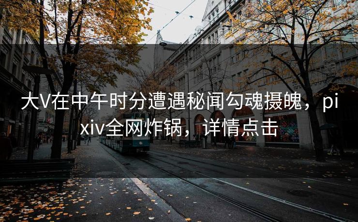 大V在中午时分遭遇秘闻勾魂摄魄,pixiv全网炸锅,详情点击 大V在中午时分遭遇秘闻勾魂摄魄,pixiv全网炸锅,详情点击