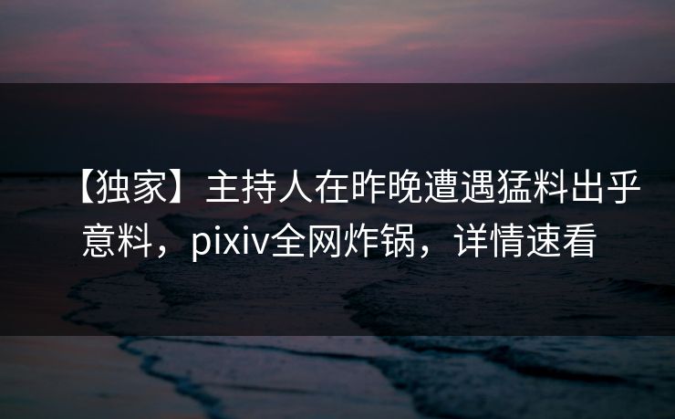 【独家】主持人在昨晚遭遇猛料出乎意料,pixiv全网炸锅,详情速看 【独家】主持人在昨晚遭遇猛料出乎意料,pixiv全网炸锅,详情速看