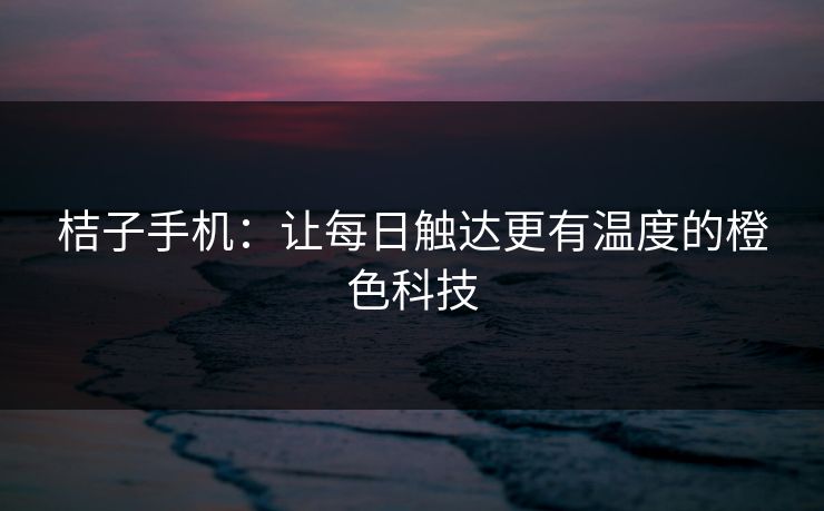 桔子手机:让每日触达更有温度的橙色科技 桔子手机:让每日触达更有温度的橙色科技
