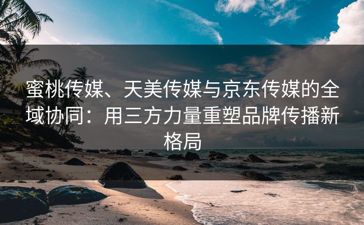 蜜桃传媒、天美传媒与京东传媒的全域协同：用三方力量重塑品牌传播新格局
