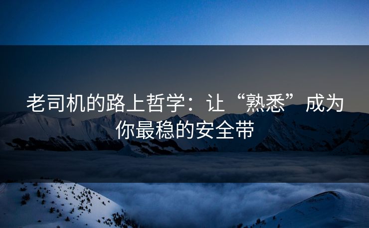 老司机的路上哲学:让“熟悉”成为你最稳的安全带 老司机的路上哲学:让“熟悉”成为你最稳的安全带