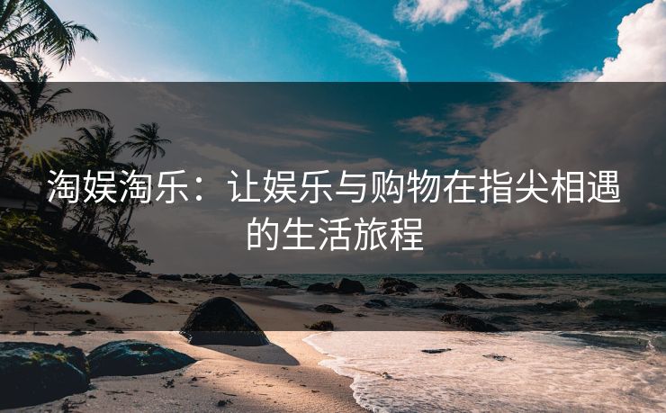 淘娱淘乐:让娱乐与购物在指尖相遇的生活旅程 淘娱淘乐:让娱乐与购物在指尖相遇的生活旅程