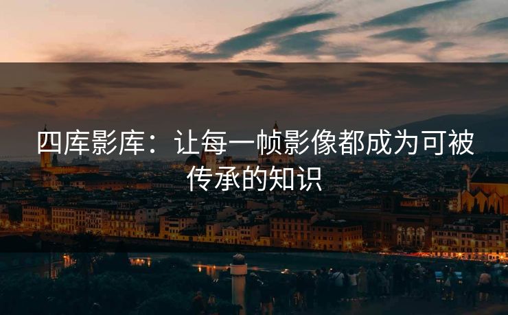 四库影库:让每一帧影像都成为可被传承的知识 四库影库:让每一帧影像都成为可被传承的知识