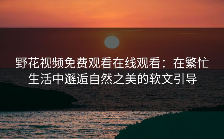 野花视频免费观看在线观看：在繁忙生活中邂逅自然之美的软文引导