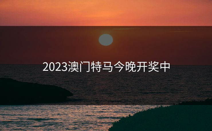 2023澳门特马今晚开奖中 2023澳门特马今晚开奖中
