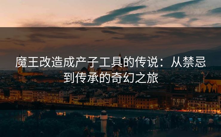 魔王改造成产子工具的传说：从禁忌到传承的奇幻之旅