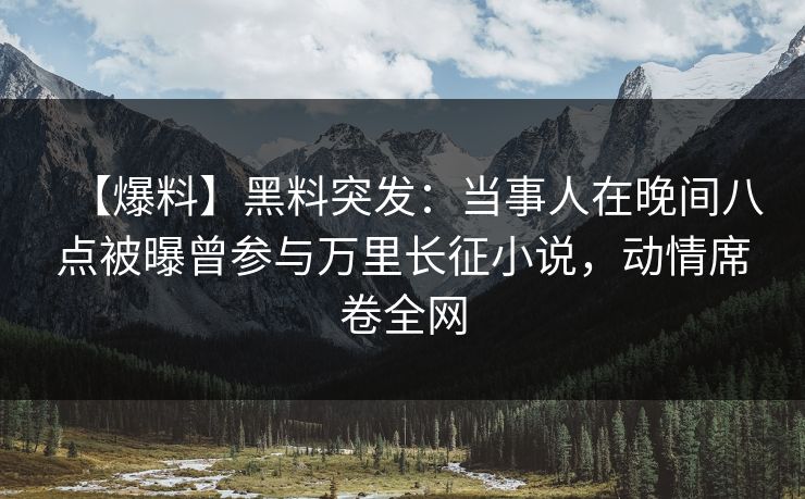 【爆料】黑料突发：当事人在晚间八点被曝曾参与万里长征小说，动情席卷全网