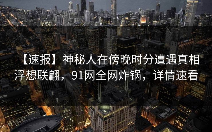 【速报】神秘人在傍晚时分遭遇真相 浮想联翩，91网全网炸锅，详情速看