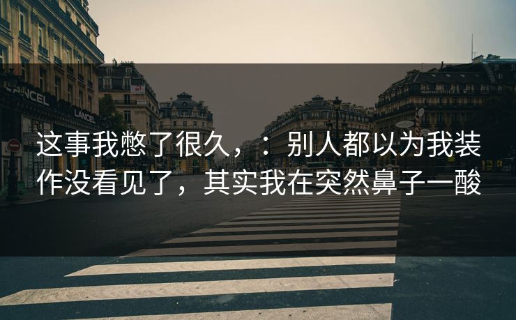 这事我憋了很久，：别人都以为我装作没看见了，其实我在突然鼻子一酸