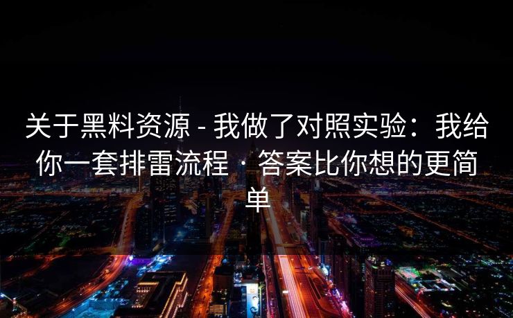 关于黑料资源 - 我做了对照实验：我给你一套排雷流程 · 答案比你想的更简单