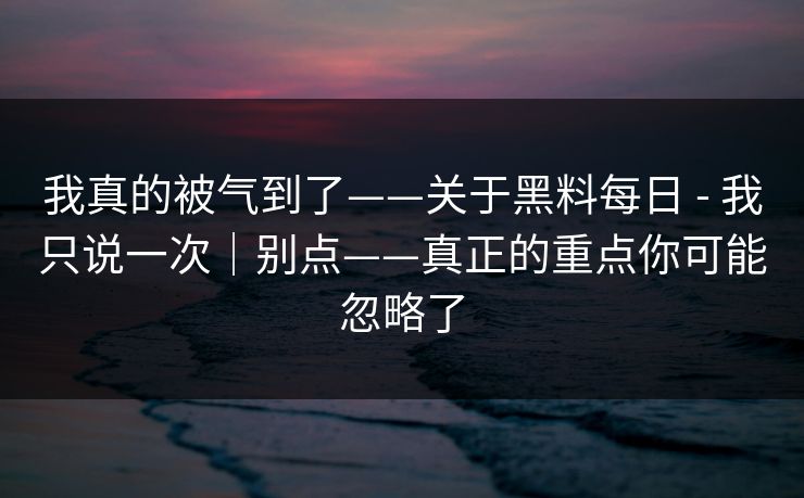 我真的被气到了——关于黑料每日 - 我只说一次|别点——真正的重点你可能忽略了 我真的被气到了——关于黑料每日 - 我只说一次|别点——真正的重点你可能忽略了