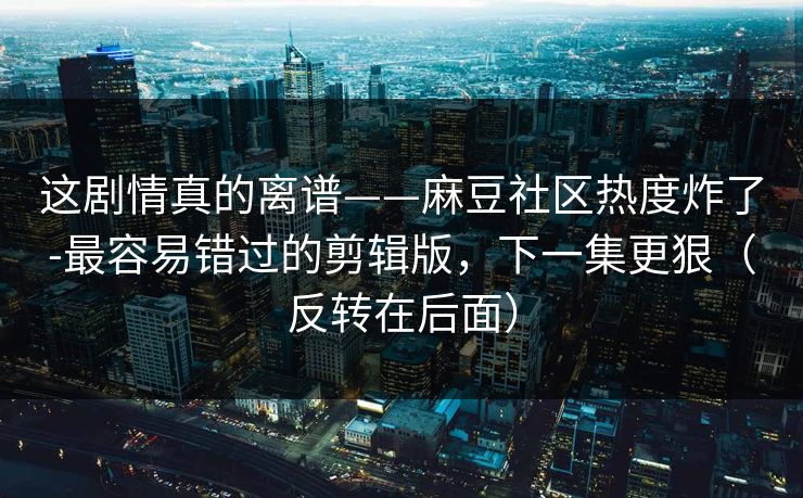 这剧情真的离谱——麻豆社区热度炸了-最容易错过的剪辑版，下一集更狠（反转在后面）