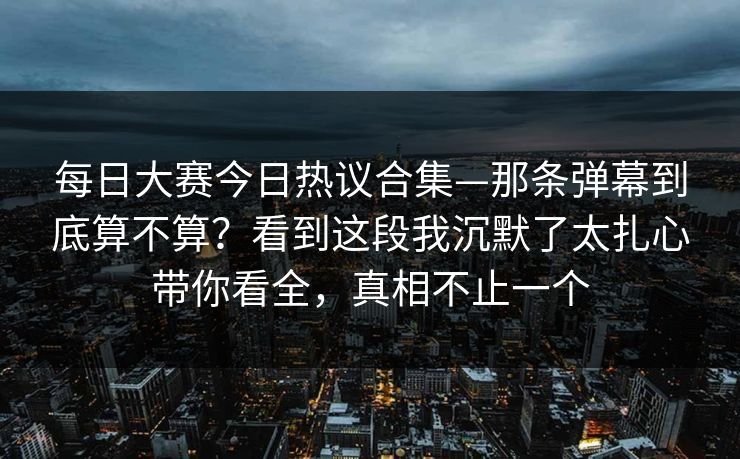 每日大赛今日热议合集—那条弹幕到底算不算?看到这段我沉默了太扎心带你看全,真相不止一个