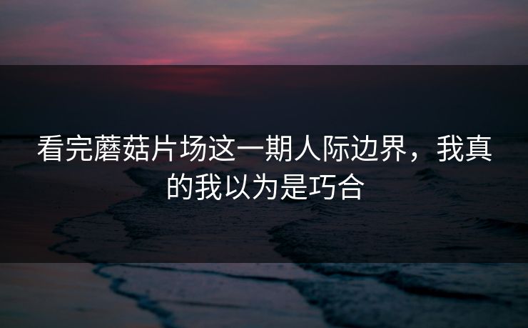 看完蘑菇片场这一期人际边界，我真的我以为是巧合