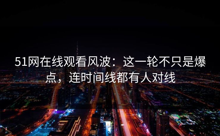 51网在线观看风波：这一轮不只是爆点，连时间线都有人对线