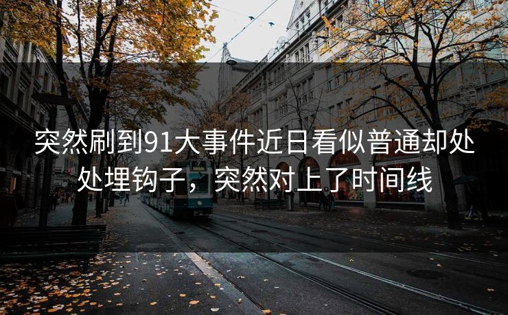 突然刷到91大事件近日看似普通却处处埋钩子，突然对上了时间线